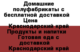 Домашние полуфабрикаты с бесплатной доставкой › Цена ­ 100 - Краснодарский край Продукты и напитки » Готовая еда с доставкой   . Краснодарский край
